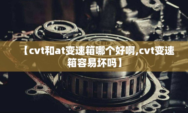 【cvt和at变速箱哪个好啊,cvt变速箱容易坏吗】 【cvt和at变速箱哪个好啊,cvt变速箱容易坏吗】
