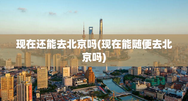 现在还能去北京吗(现在能随便去北京吗)