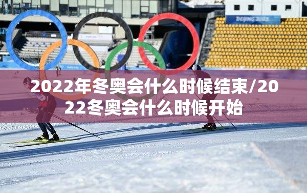 2022年冬奥会什么时候结束/2022冬奥会什么时候开始