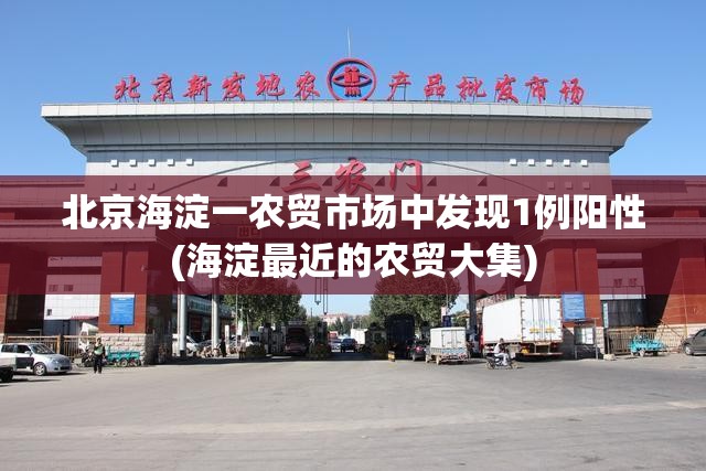 北京海淀一农贸市场中发现1例阳性(海淀最近的农贸大集) 北京海淀一农贸市场中发现1例阳性(海淀最近的农贸大集)