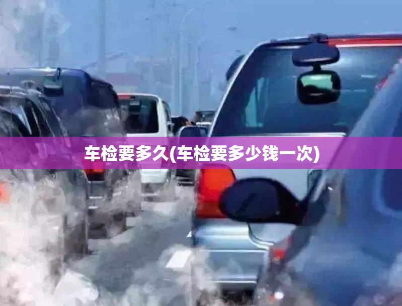 车检要多久(车检要多少钱一次) 车检要多久(车检要多少钱一次)