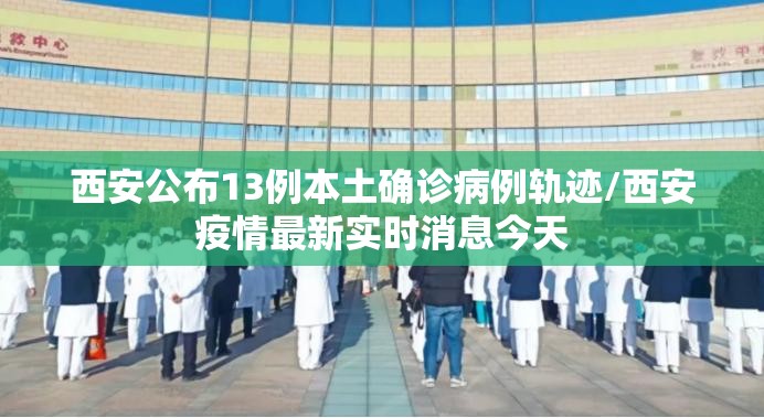 西安公布13例本土确诊病例轨迹/西安疫情最新实时消息今天 西安公布13例本土确诊病例轨迹/西安疫情最新实时消息今天