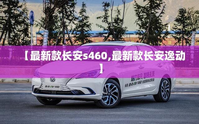 【最新款长安s460,最新款长安逸动】 【最新款长安s460,最新款长安逸动】