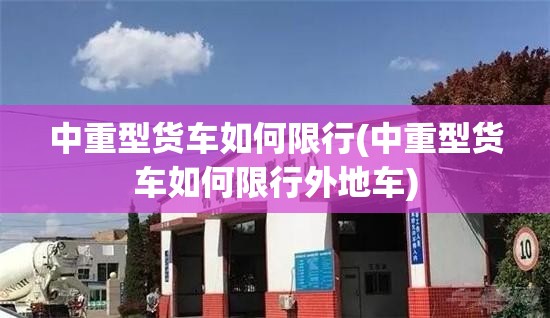 中重型货车如何限行(中重型货车如何限行外地车) 中重型货车如何限行(中重型货车如何限行外地车)