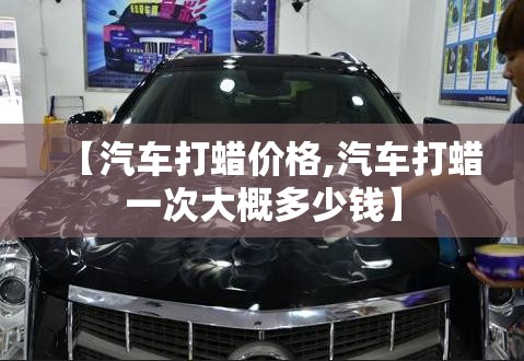 【汽车打蜡价格,汽车打蜡一次大概多少钱】