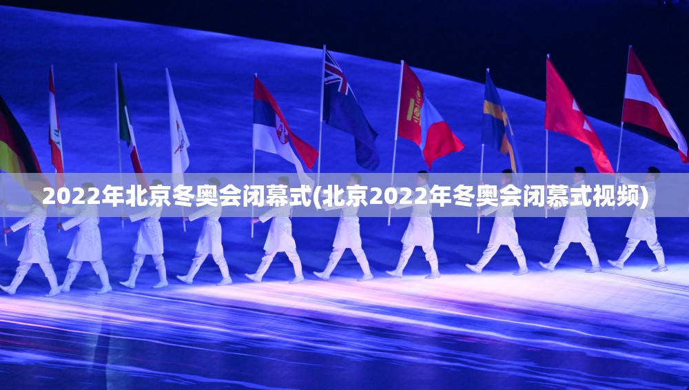 2022年北京冬奥会闭幕式(北京2022年冬奥会闭慕式视频)