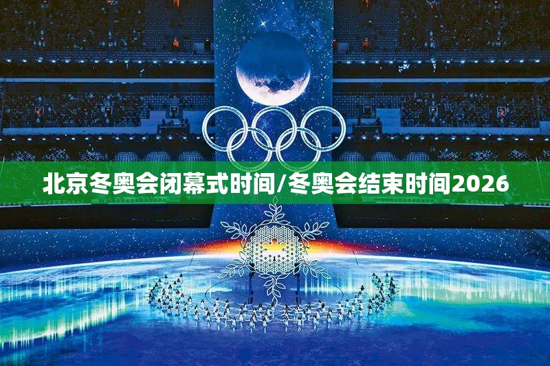 北京冬奥会闭幕式时间/冬奥会结束时间2026