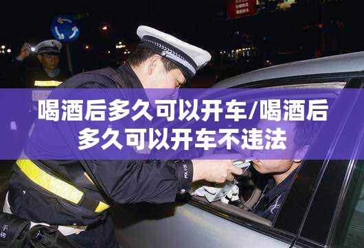 喝酒后多久可以开车/喝酒后多久可以开车不违法