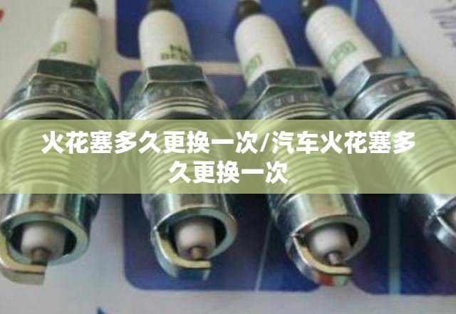 火花塞多久更换一次/汽车火花塞多久更换一次