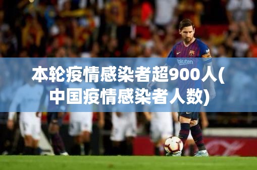 本轮疫情感染者超900人(中国疫情感染者人数)