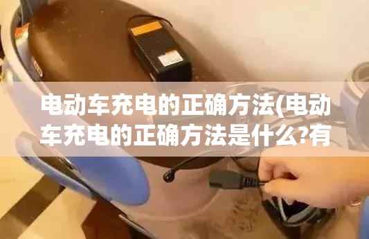 电动车充电的正确方法(电动车充电的正确方法是什么?有哪些需要注意的细节?)