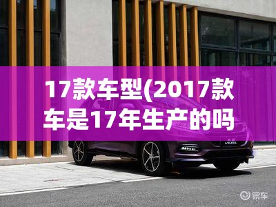 17款车型(2017款车是17年生产的吗) 17款车型(2017款车是17年生产的吗)