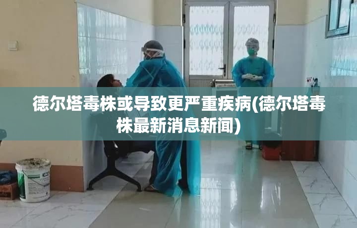 德尔塔毒株或导致更严重疾病(德尔塔毒株最新消息新闻) 德尔塔毒株或导致更严重疾病(德尔塔毒株最新消息新闻)