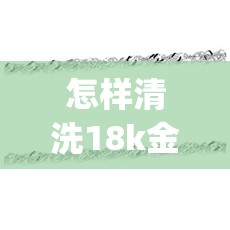 怎样清洗18k金项链(18K金怎么清洗)