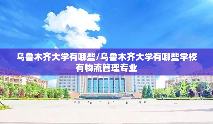 乌鲁木齐大学有哪些/乌鲁木齐大学有哪些学校有物流管理专业