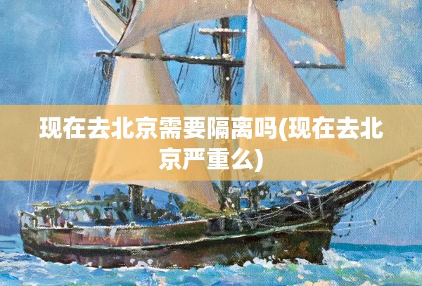 现在去北京需要隔离吗(现在去北京严重么)