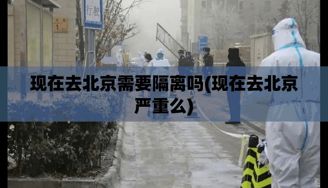 现在去北京需要隔离吗(现在去北京严重么)
