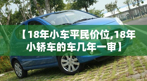 【18年小车平民价位,18年小轿车的车几年一审】 【18年小车平民价位,18年小轿车的车几年一审】