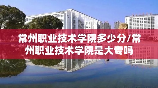 常州职业技术学院多少分/常州职业技术学院是大专吗