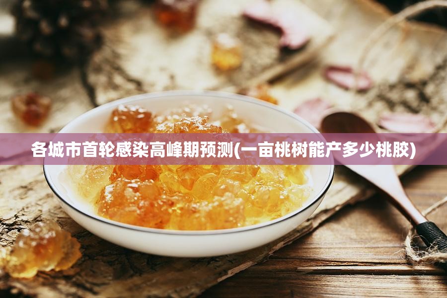各城市首轮感染高峰期预测(一亩桃树能产多少桃胶)