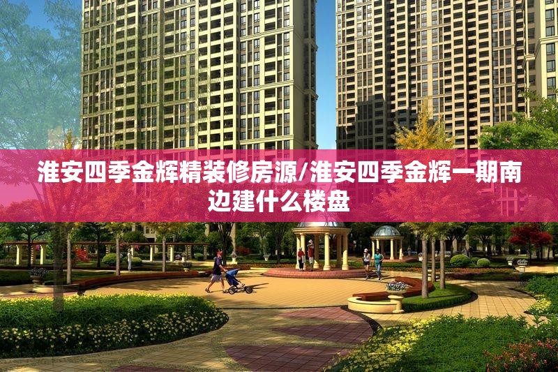 淮安四季金辉精装修房源/淮安四季金辉一期南边建什么楼盘
