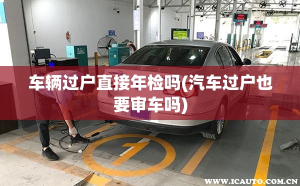 车辆过户直接年检吗(汽车过户也要审车吗)