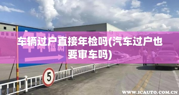 车辆过户直接年检吗(汽车过户也要审车吗)