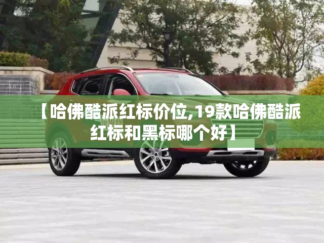 【哈佛酷派红标价位,19款哈佛酷派红标和黑标哪个好】 【哈佛酷派红标价位,19款哈佛酷派红标和黑标哪个好】