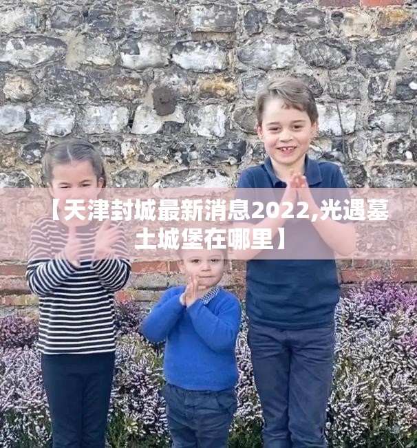 【天津封城最新消息2022,光遇墓土城堡在哪里】 【天津封城最新消息2022,光遇墓土城堡在哪里】