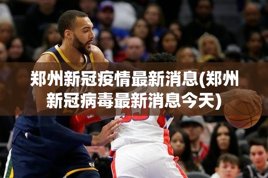 郑州新冠疫情最新消息(郑州新冠病毒最新消息今天)
