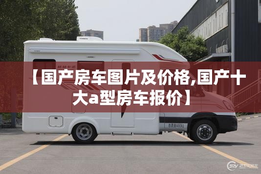 【国产房车图片及价格,国产十大a型房车报价】 【国产房车图片及价格,国产十大a型房车报价】