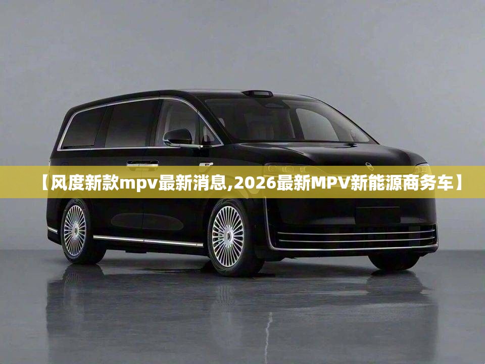 【风度新款mpv最新消息,2026最新MPV新能源商务车】 【风度新款mpv最新消息,2026最新MPV新能源商务车】