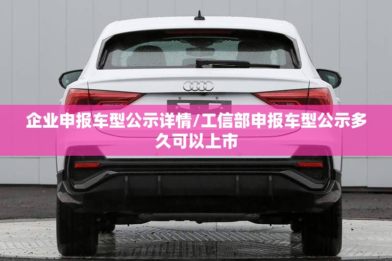 企业申报车型公示详情/工信部申报车型公示多久可以上市 企业申报车型公示详情/工信部申报车型公示多久可以上市