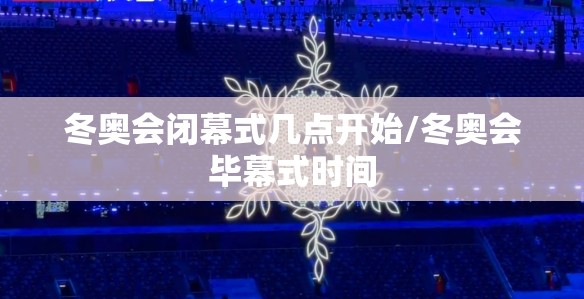 冬奥会闭幕式几点开始/冬奥会毕幕式时间