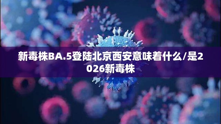 新毒株BA.5登陆北京西安意味着什么/是2026新毒株