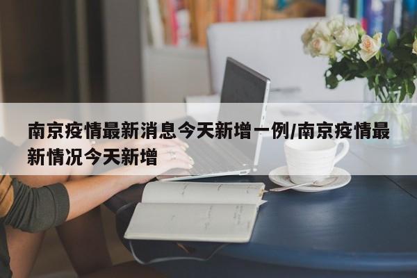 南京疫情最新消息今天新增一例/南京疫情最新情况今天新增