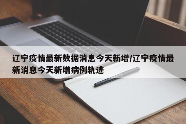 辽宁疫情最新数据消息今天新增/辽宁疫情最新消息今天新增病例轨迹