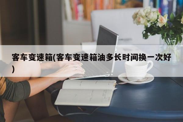 客车变速箱(客车变速箱油多长时间换一次好)