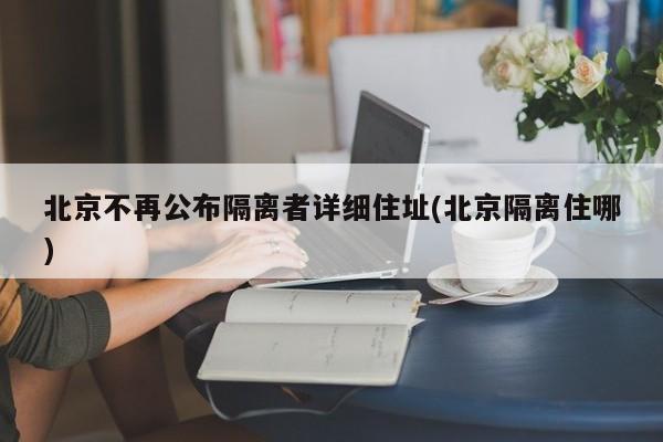 北京不再公布隔离者详细住址(北京隔离住哪)