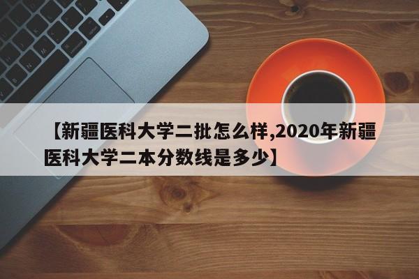 【新疆医科大学二批怎么样,2020年新疆医科大学二本分数线是多少】