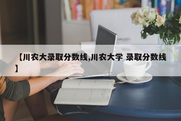 【川农大录取分数线,川农大学 录取分数线】