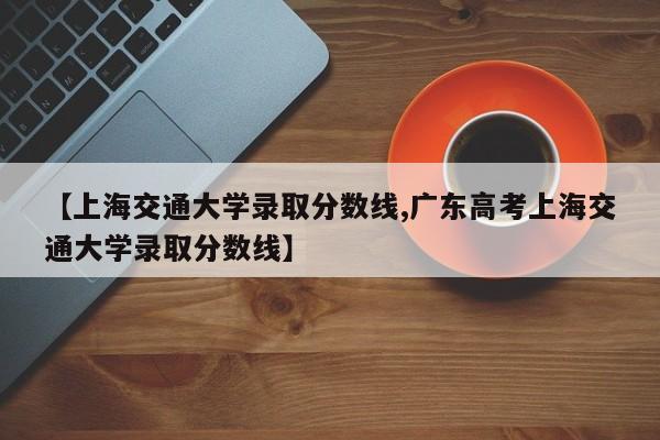 【上海交通大学录取分数线,广东高考上海交通大学录取分数线】