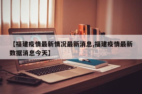 【福建疫情最新情况最新消息,福建疫情最新数据消息今天】