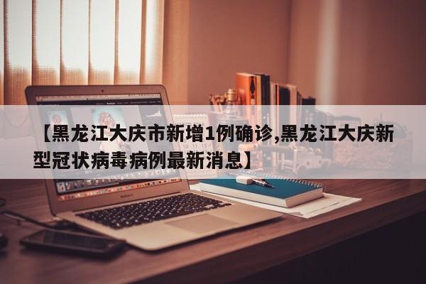 【黑龙江大庆市新增1例确诊,黑龙江大庆新型冠状病毒病例最新消息】