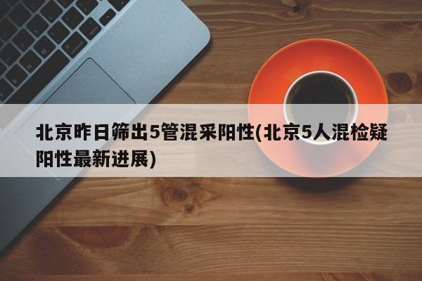 北京昨日筛出5管混采阳性(北京5人混检疑阳性最新进展)