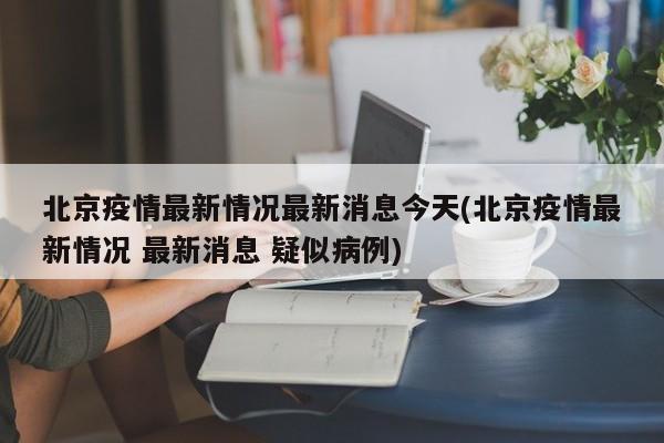 北京疫情最新情况最新消息今天(北京疫情最新情况 最新消息 疑似病例)