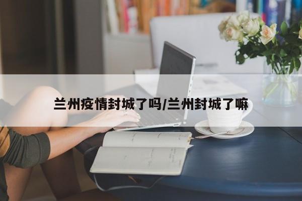 兰州疫情封城了吗/兰州封城了嘛