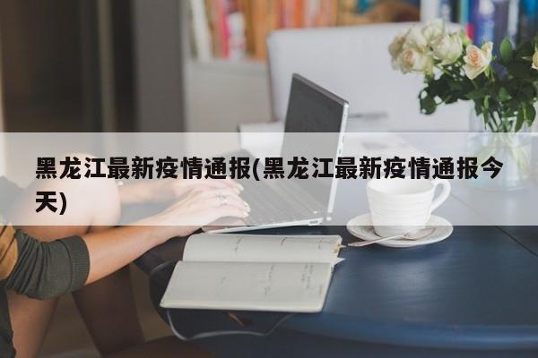 黑龙江最新疫情通报(黑龙江最新疫情通报今天)