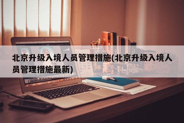 北京升级入境人员管理措施(北京升级入境人员管理措施最新)