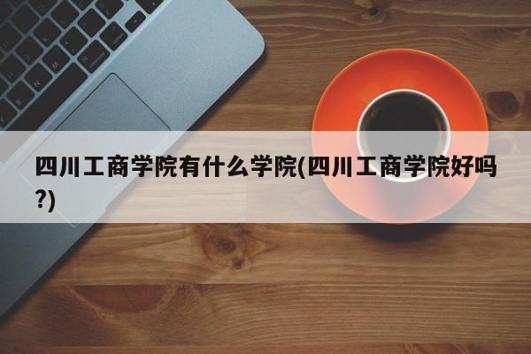 四川工商学院有什么学院(四川工商学院好吗?)